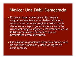 México: Una Débil DemocraciaMéxico: Una Débil Democracia
 En tercer lugar, como ya se dijo, la granEn tercer lugar, como ya se dijo, la gran
asignatura pendiente es no haber iniciado laasignatura pendiente es no haber iniciado la
construcción del nuevo régimen político de laconstrucción del nuevo régimen político de la
democracia y seguir gobernándonos entre lasdemocracia y seguir gobernándonos entre las
ruinas delruinas del antiguo régimenantiguo régimen y los desatinos de lasy los desatinos de las
fallidas propuestas neoliberales que sefallidas propuestas neoliberales que se
presentaron como alternativa.presentaron como alternativa.
 Esa asignatura pendiente determina buena parteEsa asignatura pendiente determina buena parte
de nuestros problemas y daña los logros ende nuestros problemas y daña los logros en
otros campos.otros campos.
 