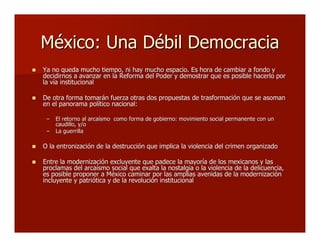 México: Una Débil DemocraciaMéxico: Una Débil Democracia
 Ya no queda mucho tiempo, ni hay mucho espacio. Es hora de cambiar a fondo yYa no queda mucho tiempo, ni hay mucho espacio. Es hora de cambiar a fondo y
decidirnos a avanzar en la Reforma del Poder y demostrar que es posible hacerlo pordecidirnos a avanzar en la Reforma del Poder y demostrar que es posible hacerlo por
la vía institucionalla vía institucional
 De otra forma tomarán fuerza otras dos propuestas de trasformación que se asomanDe otra forma tomarán fuerza otras dos propuestas de trasformación que se asoman
en el panorama político nacional:en el panorama político nacional:
–– El retorno al arcaísmo como forma de gobierno: movimiento social permanente con unEl retorno al arcaísmo como forma de gobierno: movimiento social permanente con un
caudillo, y/ocaudillo, y/o
–– La guerrillaLa guerrilla
 O la entronización de la destrucción que implica la violencia del crimen organizadoO la entronización de la destrucción que implica la violencia del crimen organizado
 Entre la modernización excluyente que padece la mayoría de los mexicanos y lasEntre la modernización excluyente que padece la mayoría de los mexicanos y las
proclamas del arcaísmo social que exalta la nostalgia o la violencia de laproclamas del arcaísmo social que exalta la nostalgia o la violencia de la delicuenciadelicuencia,,
es posible proponer a México caminar por las amplias avenidas de la modernizaciónes posible proponer a México caminar por las amplias avenidas de la modernización
incluyente y patriótica y de la revolución institucionalincluyente y patriótica y de la revolución institucional
 