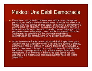 México: Una Débil DemocraciaMéxico: Una Débil Democracia
 Finalmente, me gustaría comentar con ustedes una percepciónFinalmente, me gustaría comentar con ustedes una percepción
personal, en materia de transformaciones históricas los mexicanospersonal, en materia de transformaciones históricas los mexicanos
hemos sido muy buenos en tres cosas: en cambiar a destiempo y ahemos sido muy buenos en tres cosas: en cambiar a destiempo y a
contra ritmo con el mundo; en cambiar por medio de la guerra, acontra ritmo con el mundo; en cambiar por medio de la guerra, a
través de revoluciones que nos recuerdan que necesitamos corrertravés de revoluciones que nos recuerdan que necesitamos correr
porque estamos a destiempo; y en cambiar impulsando fórmulasporque estamos a destiempo; y en cambiar impulsando fórmulas
autoritarias de gobierno que nos permitan organizar laautoritarias de gobierno que nos permitan organizar la
reconstrucción del cambio, para ya no perder más tiempo.reconstrucción del cambio, para ya no perder más tiempo.
 Ahora tenemos enfrente una oportunidad final, inaplazable, paraAhora tenemos enfrente una oportunidad final, inaplazable, para
alejarnos de esa tradición y volver a la senda del cambio a tiempo,alejarnos de esa tradición y volver a la senda del cambio a tiempo,
poniendo el reloj del Estado en la hora del reloj de la sociedad yponiendo el reloj del Estado en la hora del reloj de la sociedad y
ambos relojes con el tiempo de mundo; tenemos la posibilidad deambos relojes con el tiempo de mundo; tenemos la posibilidad de
hacerlo en la paz generalizada; y de hacerlo consolidando lahacerlo en la paz generalizada; y de hacerlo consolidando la
democracia. A los hombres y mujeres de esta época nos tocademocracia. A los hombres y mujeres de esta época nos toca
disponer y a la historia que escribirán nuestros hijos, les tocarádisponer y a la historia que escribirán nuestros hijos, les tocará
juzgarnos.juzgarnos.
 