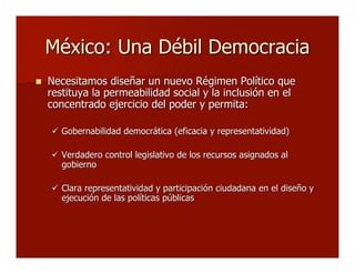 México: Una Débil DemocraciaMéxico: Una Débil Democracia
 Necesitamos diseñar un nuevo Régimen Político queNecesitamos diseñar un nuevo Régimen Político que
restituya la permeabilidad social y la inclusión en elrestituya la permeabilidad social y la inclusión en el
concentrado ejercicio del poder y permita:concentrado ejercicio del poder y permita:
 Gobernabilidad democrática (eficacia y representatividad)Gobernabilidad democrática (eficacia y representatividad)
 Verdadero control legislativo de los recursos asignados alVerdadero control legislativo de los recursos asignados al
gobiernogobierno
 Clara representatividad y participación ciudadana en el diseño yClara representatividad y participación ciudadana en el diseño y
ejecución de las políticas públicasejecución de las políticas públicas
 