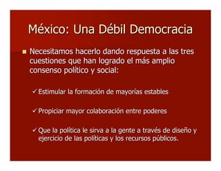 México: Una Débil DemocraciaMéxico: Una Débil Democracia
 Necesitamos hacerlo dando respuesta a las tresNecesitamos hacerlo dando respuesta a las tres
cuestiones que han logrado el más ampliocuestiones que han logrado el más amplio
consenso político y social:consenso político y social:
 Estimular la formación de mayorías establesEstimular la formación de mayorías estables
 Propiciar mayor colaboración entre poderesPropiciar mayor colaboración entre poderes
 Que la política le sirva a la gente a través de diseño yQue la política le sirva a la gente a través de diseño y
ejercicio de las políticas y los recursos públicos.ejercicio de las políticas y los recursos públicos.
 