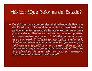 México: ¿Qué Reforma del Estado?México: ¿Qué Reforma del Estado?
 De ahí que para comprender el significado de ReformaDe ahí que para comprender el significado de Reforma
del Estado, no sólo en el terreno de lo conceptual, sinodel Estado, no sólo en el terreno de lo conceptual, sino
particularmente respecto de las acciones que los actoresparticularmente respecto de las acciones que los actores
políticos desarrollan en su nombre, es necesario precisarpolíticos desarrollan en su nombre, es necesario precisar
al menos cuatro cuestiones:al menos cuatro cuestiones: 1. ¿Cuáles los retos y cuál1. ¿Cuáles los retos y cuál
es su contexto?, 2. ¿Cuáles son los tópicos a reformar?,es su contexto?, 2. ¿Cuáles son los tópicos a reformar?,
3. ¿Qué tan diversas son las propuestas que hacen para3. ¿Qué tan diversas son las propuestas que hacen para
tal fin los actores políticos y, en su caso, cuál es el gradotal fin los actores políticos y, en su caso, cuál es el grado
de cercanía o lejanía que guardan entre sí?, 4. ¿Cuál esde cercanía o lejanía que guardan entre sí?, 4. ¿Cuál es
la profundidad de esas reformas, sólo son legales ola profundidad de esas reformas, sólo son legales o
transforman el ámbito constitucional?transforman el ámbito constitucional?
 