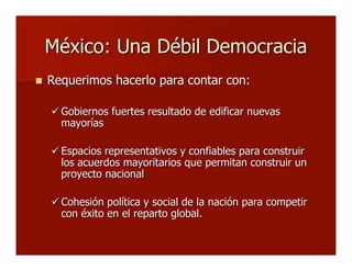 México: Una Débil DemocraciaMéxico: Una Débil Democracia
 Requerimos hacerlo para contar con:Requerimos hacerlo para contar con:
 Gobiernos fuertes resultado de edificar nuevasGobiernos fuertes resultado de edificar nuevas
mayoríasmayorías
 Espacios representativos y confiables para construirEspacios representativos y confiables para construir
los acuerdos mayoritarios que permitan construir unlos acuerdos mayoritarios que permitan construir un
proyecto nacionalproyecto nacional
 Cohesión política y social de la nación para competirCohesión política y social de la nación para competir
con éxito en el reparto global.con éxito en el reparto global.
 
