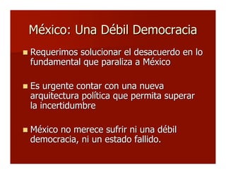 México: Una Débil DemocraciaMéxico: Una Débil Democracia
 Requerimos solucionar el desacuerdo en loRequerimos solucionar el desacuerdo en lo
fundamental que paraliza a Méxicofundamental que paraliza a México
 Es urgente contar con una nuevaEs urgente contar con una nueva
arquitectura política que permita superararquitectura política que permita superar
la incertidumbrela incertidumbre
 México no merece sufrir ni una débilMéxico no merece sufrir ni una débil
democracia, ni un estado fallido.democracia, ni un estado fallido.
 