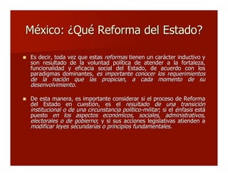 México: ¿Qué Reforma del Estado?México: ¿Qué Reforma del Estado?
 Es decir, toda vez que estasEs decir, toda vez que estas reformasreformas tienen un carácter inductivo ytienen un carácter inductivo y
son resultado de la voluntad política de atender a la fortaleza,son resultado de la voluntad política de atender a la fortaleza,
funcionalidad y eficacia social del Estado, de acuerdo con losfuncionalidad y eficacia social del Estado, de acuerdo con los
paradigmas dominantes,paradigmas dominantes, es importante conocer los requerimientoses importante conocer los requerimientos
de la nación que las propician, a cada momento de sude la nación que las propician, a cada momento de su
desenvolvimiento.desenvolvimiento.
 De esta manera, es importante considerar si el proceso de ReformaDe esta manera, es importante considerar si el proceso de Reforma
del Estado en cuestión, es eldel Estado en cuestión, es el resultado de una transiciónresultado de una transición
institucional oinstitucional o de una circunstancia político-militarde una circunstancia político-militar; si el; si el énfasisénfasis estáestá
puestopuesto en los aspectos económicos, sociales, administrativos,en los aspectos económicos, sociales, administrativos,
electorales o de gobiernoelectorales o de gobierno; y si sus acciones legislativas atienden a; y si sus acciones legislativas atienden a
modificar leyes secundarias o principios fundamentales.modificar leyes secundarias o principios fundamentales.
 