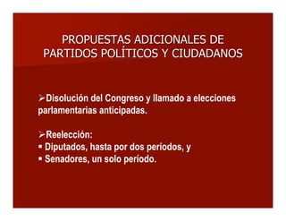 PROPUESTAS ADICIONALES DEPROPUESTAS ADICIONALES DE
PARTIDOS POLÍTICOS Y CIUDADANOSPARTIDOS POLÍTICOS Y CIUDADANOS
Disolución del Congreso y llamado a elecciones
parlamentarias anticipadas.
Reelección:
 Diputados, hasta por dos períodos, y
 Senadores, un solo período.
 