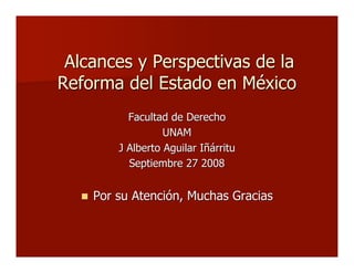 Alcances y Perspectivas de laAlcances y Perspectivas de la
Reforma del Estado en MéxicoReforma del Estado en México
Facultad de DerechoFacultad de Derecho
UNAMUNAM
J Alberto Aguilar IñárrituJ Alberto Aguilar Iñárritu
Septiembre 27 2008Septiembre 27 2008
 Por su Atención, Muchas GraciasPor su Atención, Muchas Gracias
 