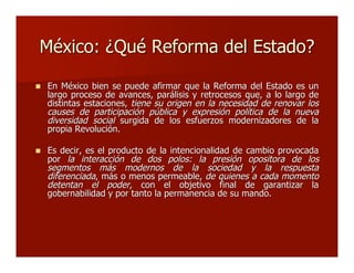 México: ¿Qué Reforma del Estado?México: ¿Qué Reforma del Estado?
 En México bien se puede afirmar que la Reforma del Estado es unEn México bien se puede afirmar que la Reforma del Estado es un
largo proceso de avances, parálisis y retrocesos que, a lo largo delargo proceso de avances, parálisis y retrocesos que, a lo largo de
distintas estaciones,distintas estaciones, tiene su origen en la necesidad de renovar lostiene su origen en la necesidad de renovar los
causes de participación pública y expresión política de la nuevacauses de participación pública y expresión política de la nueva
diversidad socialdiversidad social surgida de los esfuerzos modernizadores de lasurgida de los esfuerzos modernizadores de la
propia Revolución.propia Revolución.
 Es decir, es el producto de la intencionalidad de cambio provocadaEs decir, es el producto de la intencionalidad de cambio provocada
porpor la interacción de dos polos:la interacción de dos polos: la presión opositora de losla presión opositora de los
segmentos más modernos de la sociedad y la respuestasegmentos más modernos de la sociedad y la respuesta
diferenciadadiferenciada, más o menos permeable,, más o menos permeable, de quienes a cada momentode quienes a cada momento
detentan el poderdetentan el poder, con el objetivo final de garantizar la, con el objetivo final de garantizar la
gobernabilidad y por tanto la permanencia de su mando.gobernabilidad y por tanto la permanencia de su mando.
 