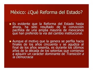 México: ¿Qué Reforma del Estado?México: ¿Qué Reforma del Estado?
 Es evidente que la Reforma del Estado hastaEs evidente que la Reforma del Estado hasta
ahora, ha sido resultado de la convicciónahora, ha sido resultado de la convicción
pacifista de una amplia mayoría de mexicanospacifista de una amplia mayoría de mexicanos
que han preferido la vía del cambio institucional.que han preferido la vía del cambio institucional.
 Aunque el motivo que la genera se perfila haciaAunque el motivo que la genera se perfila hacia
finales de los años cincuenta y se agudiza alfinales de los años cincuenta y se agudiza al
final de los años sesenta, es durante los últimosfinal de los años sesenta, es durante los últimos
años de la década de los setentas que comienzaaños de la década de los setentas que comienza
a adquirir un carácter dominante dea adquirir un carácter dominante de Transición aTransición a
la Democraciala Democracia
 