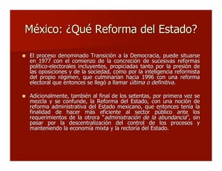 México: ¿Qué Reforma del Estado?México: ¿Qué Reforma del Estado?
 El proceso denominado Transición a la Democracia, puede situarseEl proceso denominado Transición a la Democracia, puede situarse
en 1977 con el comienzo de la concreción de sucesivas reformasen 1977 con el comienzo de la concreción de sucesivas reformas
político-electorales incluyentes, propiciadas tanto por la presión depolítico-electorales incluyentes, propiciadas tanto por la presión de
las oposiciones y de la sociedad, como por la inteligencia reformistalas oposiciones y de la sociedad, como por la inteligencia reformista
del propio régimen, que culminarían hacia 1996 con una reformadel propio régimen, que culminarían hacia 1996 con una reforma
electoral que entonces se llegó a llamarelectoral que entonces se llegó a llamar última o definitivaúltima o definitiva..
 Adicionalmente, también al final de los setentas, por primera vez seAdicionalmente, también al final de los setentas, por primera vez se
mezcla y se confunde, la Reforma del Estado, con una noción demezcla y se confunde, la Reforma del Estado, con una noción de
reforma administrativa del Estado mexicano, que entonces tenía lareforma administrativa del Estado mexicano, que entonces tenía la
finalidad de hacer más eficiente al sector público ante losfinalidad de hacer más eficiente al sector público ante los
requerimientos de la otrorarequerimientos de la otrora ““administración de la abundanciaadministración de la abundancia””, sin, sin
pasar por la descentralización del control de los procesos ypasar por la descentralización del control de los procesos y
manteniendo la economía mixta y la rectoría del Estado.manteniendo la economía mixta y la rectoría del Estado.
 
