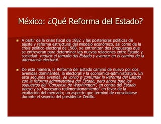 México: ¿Qué Reforma del Estado?México: ¿Qué Reforma del Estado?
 A partir de la crisis fiscal de 1982 y las posteriores políticas deA partir de la crisis fiscal de 1982 y las posteriores políticas de
ajuste y reforma estructural del modelo económico, así como de laajuste y reforma estructural del modelo económico, así como de la
crisis político-electoral de 1988, se entronizan dos propuestas quecrisis político-electoral de 1988, se entronizan dos propuestas que
se entreveran para determinar las nuevas relaciones entre Estado yse entreveran para determinar las nuevas relaciones entre Estado y
sociedad:sociedad: reducir el tamaño del Estado y avanzar en el camino de lareducir el tamaño del Estado y avanzar en el camino de la
alternancia electoralalternancia electoral..
 De esta manera, la Reforma del Estado caminó de nuevo por dosDe esta manera, la Reforma del Estado caminó de nuevo por dos
avenidas dominantes, la electoral y la económica-administrativa. Enavenidas dominantes, la electoral y la económica-administrativa. En
esta segunda avenida,esta segunda avenida, se volvió a confundir la Reforma del Estadose volvió a confundir la Reforma del Estado
con la reforma administrativa del Estado, pero ahora bajo loscon la reforma administrativa del Estado, pero ahora bajo los
supuestos delsupuestos del ““Consenso de WashingtonConsenso de Washington””,, en contra delen contra del EstadoEstado
obesoobeso y suy su ““necesario redimensionamientonecesario redimensionamiento”” en favor de laen favor de la
exaltación del mercado; un aspecto que terminó de consolidarseexaltación del mercado; un aspecto que terminó de consolidarse
durante el sexenio del presidente Zedillo.durante el sexenio del presidente Zedillo.
 