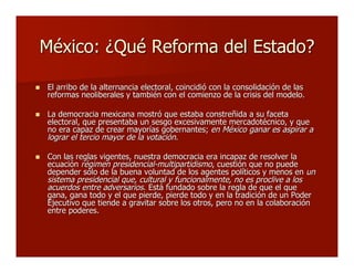 México: ¿Qué Reforma del Estado?México: ¿Qué Reforma del Estado?
 El arribo de la alternancia electoral, coincidió con la consolidación de lasEl arribo de la alternancia electoral, coincidió con la consolidación de las
reformas neoliberales y también con el comienzo de la crisis del modelo.reformas neoliberales y también con el comienzo de la crisis del modelo.
 La democracia mexicana mostró que estaba constreñida a su facetaLa democracia mexicana mostró que estaba constreñida a su faceta
electoral, que presentaba un sesgo excesivamente mercadotécnico, y queelectoral, que presentaba un sesgo excesivamente mercadotécnico, y que
no era capaz de crear mayorías gobernantes;no era capaz de crear mayorías gobernantes; en Méxicoen México ganar es aspirar aganar es aspirar a
lograr el tercio mayor de la votaciónlograr el tercio mayor de la votación..
 Con las reglas vigentes, nuestra democracia era incapaz de resolver laCon las reglas vigentes, nuestra democracia era incapaz de resolver la
ecuaciónecuación régimen presidencial-multipartidismorégimen presidencial-multipartidismo, cuestión que no puede, cuestión que no puede
depender sólo de la buena voluntad de los agentes políticos y menos endepender sólo de la buena voluntad de los agentes políticos y menos en unun
sistema presidencial que, cultural y funcionalmente, no es proclive a lossistema presidencial que, cultural y funcionalmente, no es proclive a los
acuerdos entre adversariosacuerdos entre adversarios. Está fundado sobre la regla de que el que. Está fundado sobre la regla de que el que
gana,gana, ganagana todo y el que pierde,todo y el que pierde, pierdepierde todo y en la tradición de un Podertodo y en la tradición de un Poder
Ejecutivo que tiende a gravitar sobre los otros, pero no en la colaboraciónEjecutivo que tiende a gravitar sobre los otros, pero no en la colaboración
entre poderes.entre poderes.
 