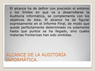    El alcance ha de definir con precisión el entorno
    y los límites en que va a desarrollarse la
    Auditoria informática, se complementa con los
    objetivos de ésta. El alcance ha de figurar
    expresamente en el Informe Final, de modo que
    quede perfectamente determinado no solamente
    hasta que puntos se ha llegado, sino cuales
    materias fronterizas han sido omitidas.




ALCANCE DE LA AUDITORÍA
INFORMÁTICA.
 