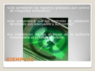 •¿Se someterán los registros grabados aun control
  de integridad exhaustivo?


•¿Se comprobará que los controles de validación
  de errores son adecuados y suficientes?


•La indefinición de los alcances de la auditoría
  compromete el éxito de la misma.
                        •




EJEMPLOS
 