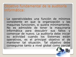 Objetivo fundamental de la auditoría
informática:

   La operatividades una función de mínimos
    consistente en que la organización y las
    maquinas funcionen, si quiera mínimamente.
    No es admisible de tener la maquinaria
    informática para descubrir sus fallos y
    comenzar de nuevo. La auditoría debe iniciar
    su actividad cuando los Sistemas están
    operativos, es el principal objetivo el de
    mantener tal situación. Tal objetivo debe
    conseguirse tanto a nivel global como parcial
 