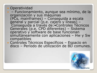    Operatividad
    – Funcionamiento, aunque sea mínimo, de la
    organización y sus máquinas
    (PCs, mainframes) – Conseguida a escala
    general y parcial (p.e. cajero y líneas) –
     Conseguida a través de:•Controles Técnicos
    Generales (p.e. CPD diferentes) – Sistema
    operativo y software de base funcionan
    simultáneamente con aplicaciones – Hw y Sw
    compatibles
   Controles Técnicos Específicos – Espacio en
    disco – Período de utilización de BD comunes.
 