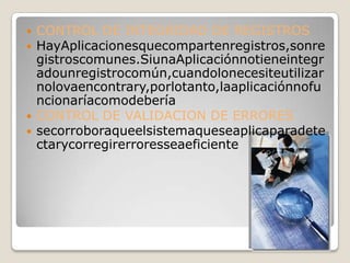    CONTROL DE INTEGRIDAD DE REGISTROS
   HayAplicacionesquecompartenregistros,sonre
    gistroscomunes.SiunaAplicaciónnotieneintegr
    adounregistrocomún,cuandolonecesiteutilizar
    nolovaencontrary,porlotanto,laaplicaciónnofu
    ncionaríacomodebería
   CONTROL DE VALIDACION DE ERRORES
   secorroboraqueelsistemaqueseaplicaparadete
    ctarycorregirerroresseaeficiente
 