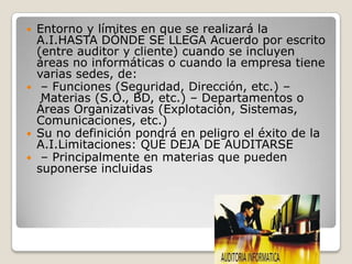    Entorno y límites en que se realizará la
    A.I.HASTA DÓNDE SE LLEGA Acuerdo por escrito
    (entre auditor y cliente) cuando se incluyen
    áreas no informáticas o cuando la empresa tiene
    varias sedes, de:
    – Funciones (Seguridad, Dirección, etc.) –
     Materias (S.O., BD, etc.) – Departamentos o
    Áreas Organizativas (Explotación, Sistemas,
    Comunicaciones, etc.)
   Su no definición pondrá en peligro el éxito de la
    A.I.Limitaciones: QUÉ DEJA DE AUDITARSE
    – Principalmente en materias que pueden
    suponerse incluidas
 