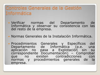 Controles Generales de la Gestión
Informática

    Verificar   normas    del  Departamento     de
     Informática y observar su consistencia con las
     del resto de la empresa.

    Normas Generales de la Instalación Informática.

    Procedimientos Generales y Específicos del
     Departamento     de   Informática    (p.e. una
     aplicación no pasa a Explotación sin su
     correspondiente Documentación) – Comprobar
     que      no   existen    contradicciones   con
     normas y procedimientos generales de la
     empresa.
 