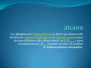 Los alcanos son hidrocarburos, es decir que tienen solo
átomos de carbono e hidrógeno. La fórmula general para
   alcanos alifáticos (de cadena lineal) es CnH2n+2, y para
      cicloalcanos es CnH2n. También reciben el nombre
                           de hidrocarburos saturados.
 