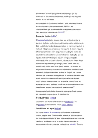 dimetilbutano pueden "encajar" mutuamente mejor que las
moléculas de 2,2-dimetilbutano entre sí, con lo que hay mayores
fuerzas de van der Waals.
Por otra parte, los cicloalcanos tienden a tener mayores puntos de
ebullición que sus contrapartes lineales, debido a las
conformaciones fijas de las moléculas, que proporcionan planos
para el contacto intermolecular.[cita requerida]
Punto de fusión [editar]
El punto de fusión de los alcanos sigue una tendencia similar al
punto de ebullición por la misma razón que se explicó anteriormente.
Esto es, (si todas las demás características se mantienen iguales), a
molécula más grande corresponde mayor punto de fusión. Hay una
diferencia significativa entre los puntos de fusión y los puntos de
ebullición: los sólidos tienen una estructura más rígida y fija que los
líquidos. Esta estructura rígida requiere energía para poder
romperse durante la fusión. Entonces, las estructuras sólidas mejor
construidas requerirán mayor energía para la fusión. Para los
alcanos, esto puede verse en el gráfico anterior. Los alcanos de
longitud impar tienen puntos de fusión ligeramente menores que los
esperados, comparados con los alcanos de longitud par. Esto es
debido a que los alcanos de longitud par se empacan bien en la fase
sólida, formando una estructura bien organizada, que requiere
mayor energía para romperse. Los alcanos de longitud impar se
empacan con menor eficiencia, con lo que el empaquetamiento más
desordenado requiere menos energía para romperse.12
Los puntos de fusión de los alcanos de cadena ramificada pueden
ser mayores o menores que la de los alquenos
Conductividad [editar]
Los alcanos son malos conductores de la electricidad y no
se polarizan sustancialmente por un campo eléctrico.
Solubilidad en agua [editar]
No forman enlaces de hidrógeno y son insolubles en solventes
polares como el agua. Puesto que los enlaces de hidrógeno entre
las moléculas individuales de agua están apartados de una molécula
de alcano, la coexistencia de un alcano y agua conduce a un
incremento en el orden molecular (reducción de entropía). Como no
 