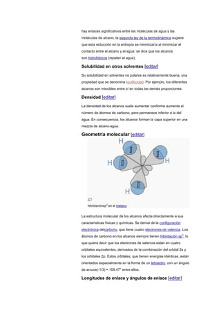 hay enlaces significativos entre las moléculas de agua y las
moléculas de alcano, la segunda ley de la termodinámica sugiere
que esta reducción en la entropía se minimizaría al minimizar el
contacto entre el alcano y el agua: se dice que los alcanos
son hidrofóbicos (repelen el agua).
Solubilidad en otros solventes [editar]
Su solubilidad en solventes no polares es relativamente buena, una
propiedad que se denomina lipofilicidad. Por ejemplo, los diferentes
alcanos son miscibles entre sí en todas las demás proporciones.
Densidad [editar]
La densidad de los alcanos suele aumentar conforme aumenta el
número de átomos de carbono, pero permanece inferior a la del
agua. En consecuencia, los alcanos forman la capa superior en una
mezcla de alcano-agua.
Geometría molecular [editar]
hibridaciónsp3
en el metano.
La estructura molecular de los alcanos afecta directamente a sus
características físicas y químicas. Se deriva de la configuración
electrónica delcarbono, que tiene cuatro electrones de valencia. Los
átomos de carbono en los alcanos siempre tienen hibridación sp3
, lo
que quiere decir que los electrones de valencia están en cuatro
orbitales equivalentes, derivados de la combinación del orbital 2s y
los orbitales 2p. Estos orbitales, que tienen energías idénticas, están
orientados espacialmente en la forma de un tetraedro, con un ángulo
de arccos(-1/3) ≈ 109.47° entre ellos.
Longitudes de enlace y ángulos de enlace [editar]
 