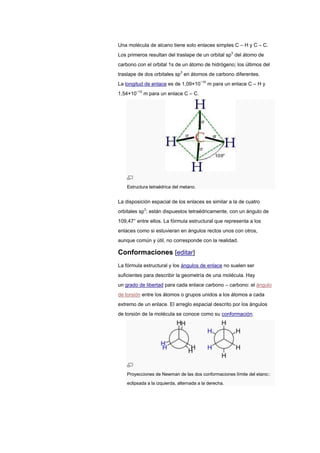 Una molécula de alcano tiene solo enlaces simples C – H y C – C.
Los primeros resultan del traslape de un orbital sp3
del átomo de
carbono con el orbital 1s de un átomo de hidrógeno; los últimos del
traslape de dos orbitales sp3
en átomos de carbono diferentes.
La longitud de enlace es de 1,09×10−10
m para un enlace C – H y
1,54×10−10
m para un enlace C – C.
Estructura tetraédrica del metano.
La disposición espacial de los enlaces es similar a la de cuatro
orbitales sp3
; están dispuestos tetraédricamente, con un ángulo de
109,47° entre ellos. La fórmula estructural que representa a los
enlaces como si estuvieran en ángulos rectos unos con otros,
aunque común y útil, no corresponde con la realidad.
Conformaciones [editar]
La fórmula estructural y los ángulos de enlace no suelen ser
suficientes para describir la geometría de una molécula. Hay
un grado de libertad para cada enlace carbono – carbono: el ángulo
de torsión entre los átomos o grupos unidos a los átomos a cada
extremo de un enlace. El arreglo espacial descrito por los ángulos
de torsión de la molécula se conoce como su conformación.
Proyecciones de Newman de las dos conformaciones límite del etano::
eclipsada a la izquierda, alternada a la derecha.
 