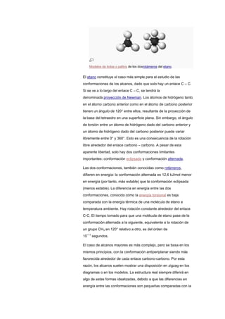 Modelos de bolas y palitos de los dosrotámeros del etano.
El etano constituye el caso más simple para el estudio de las
conformaciones de los alcanos, dado que solo hay un enlace C – C.
Si se ve a lo largo del enlace C – C, se tendrá la
denominada proyección de Newman. Los átomos de hidrógeno tanto
en el átomo carbono anterior como en el átomo de carbono posterior
tienen un ángulo de 120° entre ellos, resultante de la proyección de
la base del tetraedro en una superficie plana. Sin embargo, el ángulo
de torsión entre un átomo de hidrógeno dado del carbono anterior y
un átomo de hidrógeno dado del carbono posterior puede variar
libremente entre 0° y 360°. Esto es una consecuencia de la rotación
libre alrededor del enlace carbono – carbono. A pesar de esta
aparente libertad, solo hay dos conformaciones limitantes
importantes: conformación eclipsada y conformación alternada.
Las dos conformaciones, también conocidas como rotámeros,
difieren en energía: la conformación alternada es 12,6 kJ/mol menor
en energía (por tanto, más estable) que la conformación eclipsada
(menos estable). La diferencia en energía entre las dos
conformaciones, conocida como la energía torsional es baja
comparada con la energía térmica de una molécula de etano a
temperatura ambiente. Hay rotación constante alrededor del enlace
C-C. El tiempo tomado para que una molécula de etano pase de la
conformación alternada a la siguiente, equivalente a la rotación de
un grupo CH3 en 120° relativo a otro, es del orden de
10−11
segundos.
El caso de alcanos mayores es más complejo, pero se basa en los
mismos principios, con la conformación antiperiplanar siendo más
favorecida alrededor de cada enlace carbono-carbono. Por esta
razón, los alcanos suelen mostrar una disposición en zigzag en los
diagramas o en los modelos. La estructura real siempre diferirá en
algo de estas formas idealizadas, debido a que las diferencias en
energía entre las conformaciones son pequeñas comparadas con la
 