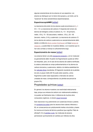 algunas características de los alcanos en sus espectros. Los
alcanos se distinguen por no tener otros grupos y, por tanto, por la
"ausencia" de otras características espectroscópicas.
EspectroscopíaNMR [editar]
La resonancia del protón de los alcanos suele encontrarse en δH =
0.5 – 1.5. La resonancia del carbono-13 depende del número de
átomos de hidrógeno unidos al carbono: δC = 8 – 30 (primario,
metilo, -CH3), 15 – 55 (secundario, metileno, -CH2-), 20 – 60
(terciario, metino, C-H) y cuaternario. La resonancia de carbono-13
de los átomos de carbono cuaternarios es característicamente débil,
debido a la falta de efecto nuclear Overhauser y el largo tiempo de
relajación, y puede faltar en muestras débiles, o en muestras que no
han sido corridas un tiempo lo suficientemente largo.
Espectrometría de masas [editar]
Los alcanos tienen una alta energía de ionización, y el ion molecular
es generalmente débil. El patrón de fragmentación puede ser difícil
de interpretar, pero, en el caso de los alcanos de cadena ramificada,
la cadena carbonada se rompe preferentemente en los átomos de
carbono terciarios y cuaternarios, debido a la relativa estabilidad de
los radicales libres resultantes. El fragmento resultante de la pérdida
de solo un grupo metilo (M-15) suele estar ausente, y otros
fragmentos suelen estar espaciados a intervalos de catorce
unidades de masa, correspondiendo a la pérdida secuencial de
grupos CH2.
Propiedades químicas [editar]
En general, los alcanos muestran una reactividad relativamente
baja, porque sus enlaces de carbono son relativamente estables y
no pueden ser fácilmente rotos. A diferencia de muchos otros
compuestos orgánicos, no tienen grupo funcional.
Solo reaccionan muy pobremente con sustancias iónicas o polares.
La constante de acidez para los alcanos tiene valores inferiores a
60, en consecuencia son prácticamente inertes a los ácidos y bases.
Su inercia es la fuente del término parafinas (que significa "falto de
afinidad"). En el petróleo crudo, las moléculas de alcanos
permanecen químicamente sin cambios por millones de años.
 