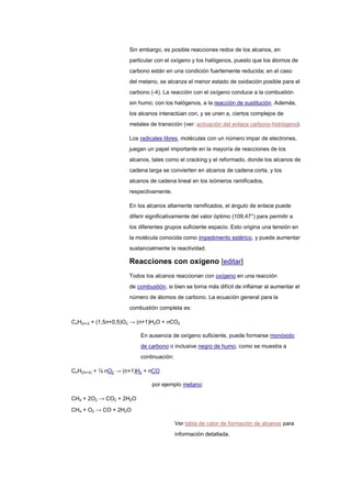 Sin embargo, es posible reacciones redox de los alcanos, en
particular con el oxígeno y los halógenos, puesto que los átomos de
carbono están en una condición fuertemente reducida; en el caso
del metano, se alcanza el menor estado de oxidación posible para el
carbono (-4). La reacción con el oxígeno conduce a la combustión
sin humo; con los halógenos, a la reacción de sustitución. Además,
los alcanos interactúan con, y se unen a, ciertos complejos de
metales de transición (ver: activación del enlace carbono-hidrógeno).
Los radicales libres, moléculas con un número impar de electrones,
juegan un papel importante en la mayoría de reacciones de los
alcanos, tales como el cracking y el reformado, donde los alcanos de
cadena larga se convierten en alcanos de cadena corta, y los
alcanos de cadena lineal en los isómeros ramificados,
respectivamente.
En los alcanos altamente ramificados, el ángulo de enlace puede
diferir significativamente del valor óptimo (109,47°) para permitir a
los diferentes grupos suficiente espacio. Esto origina una tensión en
la molécula conocida como impedimento estérico, y puede aumentar
sustancialmente la reactividad.
Reacciones con oxígeno [editar]
Todos los alcanos reaccionan con oxígeno en una reacción
de combustión, si bien se torna más difícil de inflamar al aumentar el
número de átomos de carbono. La ecuación general para la
combustión completa es:
CnH2n+2 + (1,5n+0,5)O2 → (n+1)H2O + nCO2
En ausencia de oxígeno suficiente, puede formarse monóxido
de carbono o inclusive negro de humo, como se muestra a
continuación:
CnH(2n+2) + ½ nO2 → (n+1)H2 + nCO
por ejemplo metano:
CH4 + 2O2 → CO2 + 2H2O
CH4 + O2 → CO + 2H2O
Ver tabla de calor de formación de alcanos para
información detallada.
 