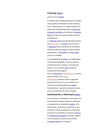 Cracking [editar]
Artículo principal: Craqueo.
El cracking rompe moléculas grandes en unidades
más pequeñas. Esta operación puede realizarse
con un método térmico o un método catalítico. El
proceso de cracking térmico sigue unmecanismo
de reacción homolítico con formación de radicales
libres. El proceso de cracking catalítico involucra
la presencia de
un catalizador ácido (generalmente ácidos sólidos
como silica-alúmina y zeolitas), que promueven
la heterólisis (ruptura asimétrica) de los enlaces,
produciendo pares de iones de cargas opuestas,
generalmente un carbocatión y el anión hidruro,
que es muy inestable.
Los radicales libres de alquilo y los carbocationes
son altamente inestables, y sufren procesos de
reordenamiento de la cadena, y la escisión del
enlace C-C en la posición beta, además de
transferencias de hidrógeno o
hidruro intramolecular y extramolecular. En ambos
tipos de procesos, los reactivos
intermediarios (radicales, iones) se regeneran
permanentemente, por lo que proceden por un
mecanismo de autopropagación en cadena.
Eventualmente, la cadena de reacciones termina
en una recombinación de iones o radicales.
Isomerización y reformado [editar]
La isomerización y reformado son procesos en los
que los alcanos de cadena lineal son calentados
en presencia de un catalizador de platino. En la
isomerización, los alcanos se convierten en sus
isómeros de cadena ramificada. En el reformado,
los alcanos se convierten en sus formas cíclicas o
en hidrocarburos aromáticos, liberando hidrógeno
como subproducto. Ambos procesos elevan
el índice de octano de la sustancia.
 