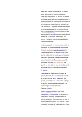 entrar en la cámara de combustión, sin formar
gotas, que romperían la uniformidad de la
combustión. Se prefieren los alcanos de cadena
ramificada, puesto que son menos susceptibles a
la ignición prematura, que causa el cascabeleo en
los motores, que sus análogos de cadena lineal.
Esta propensión a la ignición prematura es medida
por el índice de octano del combustible, donde
el 2,2,4-trimetilpentano(isooctano) tiene un valor
arbitrario de 100, y heptano tiene un valor de cero.
Además de su uso como combustibles, los
alcanos medios son buenos solventes para las
sustancias no polares.
Los alcanos a partir del hexadecano en adelante
constituyen los componentes más importantes
del aceite combustible y aceite lubricante. La
función de los últimos es también actuar como
agentes anticorrosivos, puesto que su naturaleza
hidrofóbica implica que el agua no puede llegar a
la superficie del metal. Muchos alcanos sólidos
encuentran uso como cera de parafina, por
ejemplo en vela. Ésta no debe confundirse con la
verdadera cera, que consiste principalmente
de ésteres.
Los alcanos con una longitud de cadena de
aproximadamente 35 o más átomos de carbono
se encuentran en el betún, que se usa, por
ejemplo, para asfaltar los caminos. Sin embargo,
los alcanos superiores tienen poco valor, y se
suelen romper en alcanos menores
mediante cracking.
Algunos polímeros sintéticos tales como
el polietileno y el polipropileno son alcanos con
cadenas que contienen cientos de miles de
átomos de carbono. Estos materiales se usan en
innumerables aplicaciones, y se fabrican y usan
millones de toneladas de estos materiales al año.
 