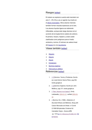 Riesgos [editar]
El metano es explosivo cuando está mezclado con
aire (1 – 8% CH4) y es un agente muy fuerte en
el efecto invernadero. Otros alcanos menores
también forman mezclas explosivas con el aire.
Los alcanos líquidos ligeros son altamente
inflamables, aunque este riesgo decrece con el
aumento de la longitud de la cadena de carbono.
El pentano, hexano, heptano y octano están
clasificados como peligrosos para el medio
ambiente y nocivos. El isómero de cadena lineal
del hexano es una neurotoxina.
Véase también [editar]
Alqueno
Alquino
Alquilo
Cicloalcano
Química orgánica
Hidrocarburo alifático
Referencias [editar]
1. ↑ [1]Química: Teoría y Problemas. Escrito
por José Antonio García Pérez. pag 302.
books.google.es
2. ↑ [2]Química Orgánica. Escrito por John
McMurry. pag 131. books.google.es
3. ↑ Titan: Arizona in an Icebox?, Emily
Lakdawalla, 2004-01-21, verified 2005-03-
28
4. ↑ Mumma, M.J. (1996). «Detection of
Abundant Ethane and Methane, Along with
Carbon Monoxide and Water, in Comet
C/1996 B2Hyakutake: Evidence for
Interstellar Origin». Science 272:
pp. 1310.doi:10.1126/science.272.5266.1310. PM
ID 8650540.
 