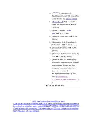 5. ↑
a b c d e f
R. T. Morrison, R. N.
Boyd. OrganicChemistry (6th edición). New
Jersey: Prentice Hall. ISBN 0-13-643669-2.
6. ↑ Barton, D. H. R.; McCombie, S. W. J.
Chem. Soc., Perkin Trans. 1 1975, 16,
1574-1585
7. ↑ Crich, D.; Quintero, L. Chem.
Rev. 1989, 89, 1413-1432.
8. ↑ Martin, E. L. Org. React. 1942, 1, 155.
(Review)
9. ↑ Buchanan, J. G. St. C.; Woodgate, P.
D. Quart. Rev. 1969, 23, 522. (Review)
10. ↑ Vedejs, E. Org. React. 1975, 22, 401.
(Review)
11. ↑ Yamamura, S.; Nishiyama, S. Comp. Org.
Syn. 1991, 8, 309-313.(Review)
12. ↑ Boese R, Weiss HC, Blaser D (1999).
«The melting point alternation in the short-
chain n-alkanes: Single-crystal X-ray
analyses of propane at 30 K and of n-
butane to n-nonane at 90
K». AngewChemieInt Ed 38: pp. 988–
992. doi:10.1002/(SICI)1521-
3773(19990401)38:7<988::AID-ANIE988>3.3.CO;2-
S.
Enlaces externos
http://www.slideshare.net/diana3sec/alcanos-
13035269?fb_action_ids=487730097964116&fb_action_types=slideshare%3Adownload&fb_s
ource=timeline_og&action_object_map=%7B%22487730097964116%22%3A10150830967282
337%7D&action_type_map=%7B%22487730097964116%22%3A%22slideshare%3Adownload
%22%7D&action_ref_map=%5B%5D
 