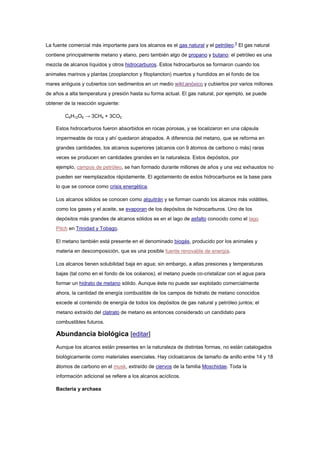 La fuente comercial más importante para los alcanos es el gas natural y el petróleo.5
El gas natural
contiene principalmente metano y etano, pero también algo de propano y butano: el petróleo es una
mezcla de alcanos líquidos y otros hidrocarburos. Estos hidrocarburos se formaron cuando los
animales marinos y plantas (zooplancton y fitoplancton) muertos y hundidos en el fondo de los
mares antiguos y cubiertos con sedimentos en un medio wikt:anóxico y cubiertos por varios millones
de años a alta temperatura y presión hasta su forma actual. El gas natural, por ejemplo, se puede
obtener de la reacción siguiente:
C6H12O6 → 3CH4 + 3CO2
Estos hidrocarburos fueron absorbidos en rocas porosas, y se localizaron en una cápsula
impermeable de roca y ahí quedaron atrapados. A diferencia del metano, que se reforma en
grandes cantidades, los alcanos superiores (alcanos con 9 átomos de carbono o más) raras
veces se producen en cantidades grandes en la naturaleza. Estos depósitos, por
ejemplo, campos de petróleo, se han formado durante millones de años y una vez exhaustos no
pueden ser reemplazados rápidamente. El agotamiento de estos hidrocarburos es la base para
lo que se conoce como crisis energética.
Los alcanos sólidos se conocen como alquitrán y se forman cuando los alcanos más volátiles,
como los gases y el aceite, se evaporan de los depósitos de hidrocarburos. Uno de los
depósitos más grandes de alcanos sólidos es en el lago de asfalto conocido como el lago
Pitch en Trinidad y Tobago.
El metano también está presente en el denominado biogás, producido por los animales y
materia en descomposición, que es una posible fuente renovable de energía.
Los alcanos tienen solubilidad baja en agua; sin embargo, a altas presiones y temperaturas
bajas (tal como en el fondo de los océanos), el metano puede co-cristalizar con el agua para
formar un hidrato de metano sólido. Aunque éste no puede ser explotado comercialmente
ahora, la cantidad de energía combustible de los campos de hidrato de metano conocidos
excede al contenido de energía de todos los depósitos de gas natural y petróleo juntos; el
metano extraído del clatrato de metano es entonces considerado un candidato para
combustibles futuros.
Abundancia biológica [editar]
Aunque los alcanos están presentes en la naturaleza de distintas formas, no están catalogados
biológicamente como materiales esenciales. Hay cicloalcanos de tamaño de anillo entre 14 y 18
átomos de carbono en el musk, extraído de ciervos de la familia Moschidae. Toda la
información adicional se refiere a los alcanos acíclicos.
Bacteria y archaea
 
