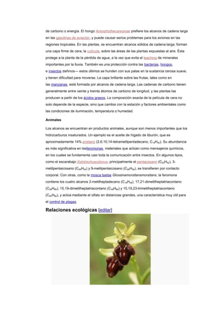 de carbono o energía. El hongo Amorphothecaresinae prefiere los alcanos de cadena larga
en las gasolinas de aviación, y puede causar serios problemas para los aviones en las
regiones tropicales. En las plantas, se encuentran alcanos sólidos de cadena larga; forman
una capa firme de cera, la cutícula, sobre las áreas de las plantas expuestas al aire. Ésta
protege a la planta de la pérdida de agua, a la vez que evita el leaching de minerales
importantes por la lluvia. También es una protección contra las bacterias, hongos,
e insectos dañinos— estos últimos se hunden con sus patas en la sustancia cerosa suave,
y tienen dificultad para moverse. La capa brillante sobre las frutas, tales como en
las manzanas, está formada por alcanos de cadena larga. Las cadenas de carbono tienen
generalmente entre veinte y treinta átomos de carbono de longitud, y las plantas las
producen a partir de los ácidos grasos. La composición exacta de la película de cera no
solo depende de la especie, sino que cambia con la estación y factores ambientales como
las condiciones de iluminación, temperatura o humedad.
Animales
Los alcanos se encuentran en productos animales, aunque son menos importantes que los
hidrocarburos insaturados. Un ejemplo es el aceite de hígado de tiburón, que es
aproximadamente 14% pristano (2,6,10,14-tetrametilpentadecano, C19H40). Su abundancia
es más significativa en lasferomonas, materiales que actúan como mensajeros químicos,
en los cuales se fundamenta casi toda la comunicación entre insectos. En algunos tipos,
como el escarabajo Xylotrechuscolonus, principalmente el pentacosano (C25H52), 3-
metilpentaicosano (C26H54) y 9-metilpentaicosano (C26H54), se transfieren por contacto
corporal. Con otras, como la mosca tsetse Glossinamorsitansmorsitans, la feromona
contiene los cuatro alcanos 2-metilheptadecano (C18H38), 17,21-dimetilheptatriacontano
(C39H80), 15,19-dimetilheptatriacontano (C39H80) y 15,19,23-trimetilheptatriacontano
(C40H82), y actúa mediante el olfato en distancias grandes, una característica muy útil para
el control de plagas.
Relaciones ecológicas [editar]
 