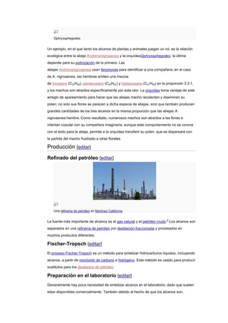 Ophryssphegodes.
Un ejemplo, en el que tanto los alcanos de plantas y animales juegan un rol, es la relación
ecológica entre la abeja Andrenanigroaenea y la orquídeaOphryssphegodes; la última
depende para su polinización de la primera. Las
abejas Andrenanigroaenea usan feromonas para identificar a una compañera; en el caso
de A. nigroaenea, las hembras emiten una mezcla
de tricosano (C23H48), pentacosano (C25H52) y heptacosano (C27H56) en la proporción 3:3:1,
y los machos son atraídos específicamente por este olor. La orquídea toma ventaja de este
arreglo de apareamiento para hacer que las abejas macho recolecten y diseminen su
polen; no solo sus flores se parecen a dicha especie de abejas, sino que también producen
grandes cantidades de los tres alcanos en la misma proporción que las abejas A.
nigroaenea hembra. Como resultado, numerosos machos son atraídos a las flores e
intentan copular con su compañera imaginaria; aunque este comportamiento no se corona
con el éxito para la abeja, permite a la orquídea transferir su polen, que se dispersará con
la partida del macho frustrado a otras florales.
Producción [editar]
Refinado del petróleo [editar]
Una refinería de petróleo en Martinez,California.
La fuente más importante de alcanos es el gas natural y el petróleo crudo.5
Los alcanos son
separados en una refinería de petróleo por destilación fraccionada y procesados en
muchos productos diferentes.
Fischer-Tropsch [editar]
El proceso Fischer-Tropsch es un método para sintetizar hidrocarburos líquidos, incluyendo
alcanos, a partir de monóxido de carbono e hidrógeno. Este método es usado para producir
sustitutos para los destilados de petróleo.
Preparación en el laboratorio [editar]
Generalmente hay poca necesidad de sintetizar alcanos en el laboratorio, dado que suelen
estar disponibles comercialmente. También debido al hecho de que los alcanos son,
 
