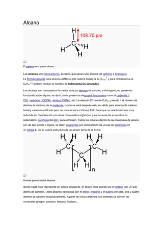 Alcano
El metano es el primer alcano.
Los alcanos son hidrocarburos, es decir, que tienen solo átomos de carbono e hidrógeno.
La fórmula general para alcanos alifáticos (de cadena lineal) es CnH2n+2,1
y para cicloalcanos es
CnH2n.2
También reciben el nombre de hidrocarburos saturados.
Los alcanos son compuestos formados solo por átomos de carbono e hidrógeno, no presentan
funcionalización alguna, es decir, sin la presencia degrupos funcionales como el carbonilo (-
CO), carboxilo (-COOH), amida (-CON=), etc. La relación C/H es de CnH2n+2 siendo n el número de
átomos de carbono de la molécula, (como se verá después esto es válido para alcanos de cadena
lineal y cadena ramificada pero no para alcanos cíclicos). Esto hace que su reactividad sea muy
reducida en comparación con otros compuestos orgánicos, y es la causa de su nombre no
sistemático: parafinas(del latín, poca afinidad). Todos los enlaces dentro de las moléculas de alcano
son de tipo simple o sigma, es decir, covalentes por compartición de un par de electrones en
un orbital s, por lo cual la estructura de un alcano sería de la forma:
fórmula general de los alcanos
donde cada línea representa un enlace covalente. El alcano más sencillo es el metano con un solo
átomo de carbono. Otros alcanos conocidos son el etano, propano y el butano con dos, tres y cuatro
átomos de carbono respectivamente. A partir de cinco carbonos, los nombres se derivan de
numerales griegos: pentano, hexano, heptano...
 