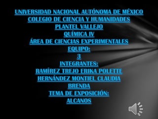 UNIVERSIDAD NACIONAL AUTÓNOMA DE MÉXICO
    COLEGIO DE CIENCIA Y HUMANIDADES
             PLANTEL VALLEJO
                 QUÍMICA IV
     ÁREA DE CIENCIAS EXPERIMENTALES
                  EQUIPO:
                     3
               INTEGRANTES:
       RAMÍREZ TREJO ERIKA POLETTE
       HERNÁNDEZ MONTIEL CLAUDIA
                  BRENDA
           TEMA DE EXPOSICIÓN:
                  ALCANOS
 