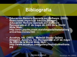 Bibliografía Educación Remota Operada por Software.   (2003).  Reacciones orgánicas básicas [Imagen].  Educación Remota Operada por Software.  Recuperado el 27 de mayo de 2003 de la World Wide Web: http://eros.pquim.unam.mx/olimpiada/material/organica/reacciones.htm Accelrys, Inc.   (2003).  Material Studio Gallery [Imagen].  Accelrys, Inc.  Recuperado el 27 de mayo de 2003 de la World Wide Web: http://www.accelrys.com/gallery/mstudio/methane.jpg 