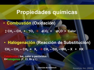 Propiedades químicas Combustión  (Oxidación) CH 3  – CH 3   +  O 2      CO 2   +  H 2 O  +  Calor 2  7  4  6 Halogenación  (Reacción de Substitución) CH 3  – CH 2  – CH 3   +  X 2     CH 3  – CH 2  – CH 2  – X  +  HX Catalizador : luz, calor o peróxidos  X= halogenos  (F, Cl, Br y I ) 