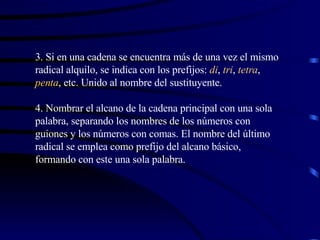 3. Si en una cadena se encuentra más de una vez el mismo radical alquilo, se indica con los prefijos:  di ,  tri ,  tetra ,  penta , etc. Unido al nombre del sustituyente. 4. Nombrar el alcano de la cadena principal con una sola palabra, separando los nombres de los números con guiones y los números con comas. El nombre del último radical se emplea como prefijo del alcano básico, formando con este una sola palabra. 