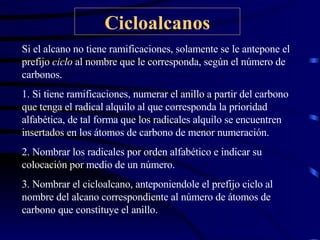 Cicloalcanos Si el alcano no tiene ramificaciones, solamente se le antepone el prefijo  ciclo  al nombre que le corresponda, según el número de carbonos. 1. Si tiene ramificaciones, numerar el anillo a partir del carbono que tenga el radical alquilo al que corresponda la prioridad alfabética, de tal forma que los radicales alquilo se encuentren insertados en los átomos de carbono de menor numeración. 2. Nombrar los radicales por orden alfabético e indicar su colocación por medio de un número. 3. Nombrar el cicloalcano, anteponiendole el prefijo ciclo al nombre del alcano correspondiente al número de átomos de carbono que constituye el anillo. 