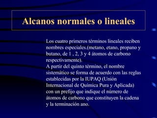 Alcanos normales o lineales Los cuatro primeros términos lineales reciben nombres especiales.(metano, etano, propano y butano, de 1 , 2, 3 y 4 átomos de carbono respectivamente). A partir del quinto término, el nombre sistemático se forma de acuerdo con las reglas establecidas por la IUPAQ (Unión Internacional de Química Pura y Aplicada) con un prefijo que indique el número de átomos de carbono que constituyen la cadena y la terminación ano. 