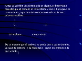 Antes de escribir una fórmula de un alcano, es importante recordar que el carbono es tetravalente y que el hidrógeno es monovalente y que en estos compuestos solo se forman enlaces sencillos.  –  C  –  —  H  tetravalente  monovalente De tal manera que el carbono se puede unir a cuatro átomos, ya sean de carbono  o de hidrógeno,  según el compuesto de que se trate. 