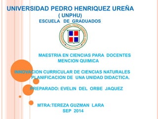 UNIVERSIDAD PEDRO HENRIQUEZ UREÑA 
( UNPHU) 
ESCUELA DE GRADUADOS 
MAESTRIA EN CIENCIAS PARA DOCENTES 
MENCION QUIMICA 
INNOVACION CURRICULAR DE CIENCIAS NATURALES 
PLANIFICACION DE UNA UNIDAD DIDACTICA. 
PREPARADO: EVELIN DEL ORBE JAQUEZ 
MTRA:TEREZA GUZMAN LARA 
SEP 2014 
 