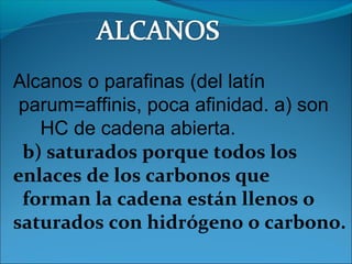 Alcanos o parafinas (del latín
parum=affinis, poca afinidad. a) son
HC de cadena abierta.
b) saturados porque todos los
enlaces de los carbonos que
forman la cadena están llenos o
saturados con hidrógeno o carbono.
 
