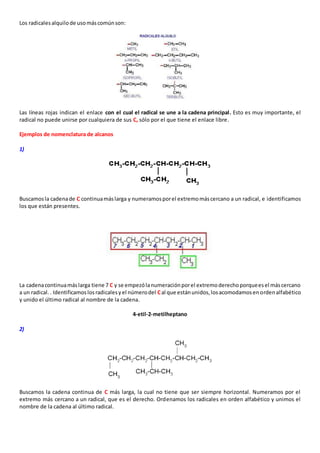 Los radicales alquilo de uso más común son: 
Las líneas rojas indican el enlace con el cual el radical se une a la cadena principal. Esto es muy importante, el 
radical no puede unirse por cualquiera de sus C, sólo por el que tiene el enlace libre. 
Ejemplos de nomenclatura de alcanos 
1) 
Buscamos la cadena de C continua más larga y numeramos por el extremo más cercano a un radical, e identificamos 
los que están presentes. 
La cadena continua más larga tiene 7 C y se empezó la numeración por el extremo derecho porque es el más cercano 
a un radical. . Identificamos los radicales y el número del C al que están unidos, los acomodamos en orden alfabético 
y unido el último radical al nombre de la cadena. 
4-etil-2-metilheptano 
2) 
Buscamos la cadena continua de C más larga, la cual no tiene que ser siempre horizontal. Numeramos por el 
extremo más cercano a un radical, que es el derecho. Ordenamos los radicales en orden alfabético y unimos el 
nombre de la cadena al último radical. 
 