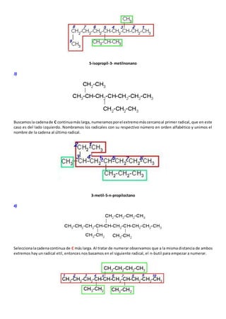 5-isopropil-3- metilnonano 
3) 
Buscamos la cadena de C continua más larga, numeramos por el extremo más cercano al primer radical, que en este 
caso es del lado izquierdo. Nombramos los radicales con su respectivo número en orden alfabético y unimos el 
nombre de la cadena al último radical. 
3-metil-5-n-propiloctano 
4) 
Selecciona la cadena continua de C más larga. Al tratar de numerar observamos que a la misma distancia de ambos 
extremos hay un radical etil, entonces nos basamos en el siguiente radical, el n-butil para empezar a numerar. 
 