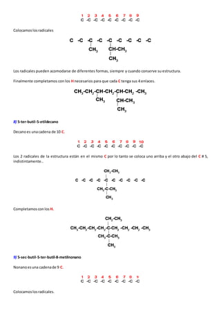 Colocamos los radicales 
Los radicales pueden acomodarse de diferentes formas, siempre y cuando conserve su estructura. 
Finalmente completamos con los H necesarios para que cada C tenga sus 4 enlaces. 
8) 5-ter-butil-5-etildecano 
Decano es una cadena de 10 C. 
Los 2 radicales de la estructura están en el mismo C por lo tanto se coloca uno arriba y el otro abajo del C # 5, 
indistintamente.. 
Completamos con los H. 
9) 5-sec-butil-5-ter-butil-8-metilnonano 
Nonano es una cadena de 9 C. 
Colocamos los radicales. 
 